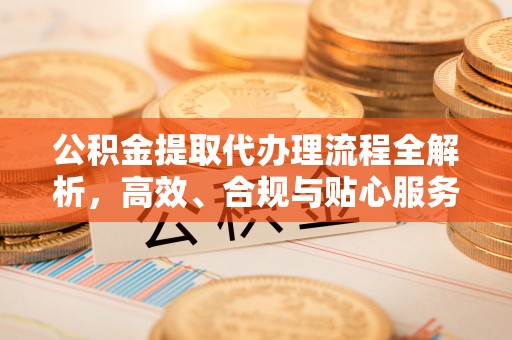 平武公积金提取代办理流程全解析，高效、合规与贴心服务
