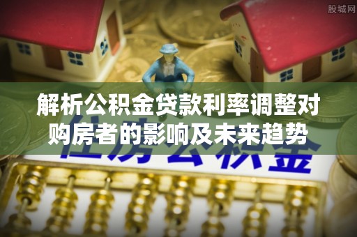 平武解析公积金贷款利率调整对购房者的影响及未来趋势