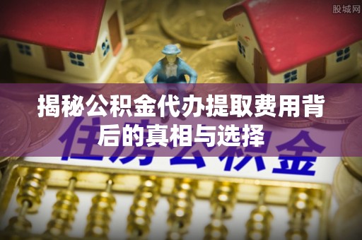 平武揭秘公积金代办提取费用背后的真相与选择