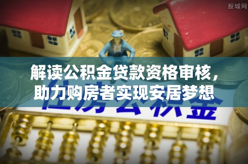 平武解读公积金贷款资格审核，助力购房者实现安居梦想