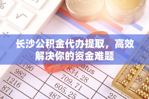 平武长沙公积金代办提取，高效解决你的资金难题