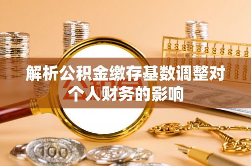平武解析公积金缴存基数调整对个人财务的影响