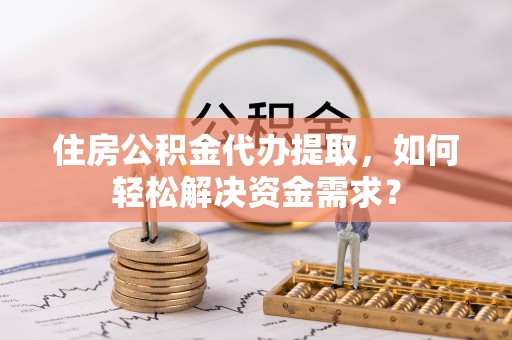 平武住房公积金代办提取，如何轻松解决资金需求？