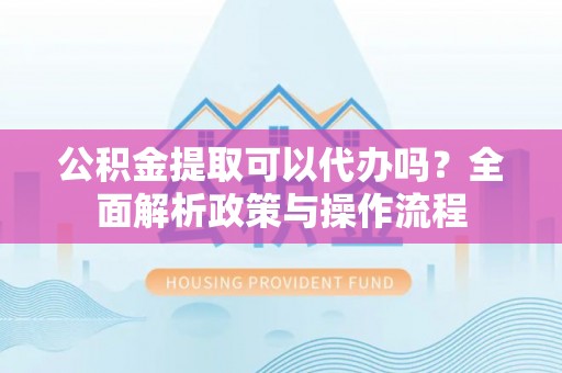 平武公积金提取可以代办吗？全面解析政策与操作流程