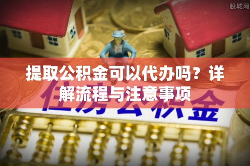 平武提取公积金可以代办吗？详解流程与注意事项