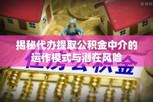 平武揭秘代办提取公积金中介的运作模式与潜在风险