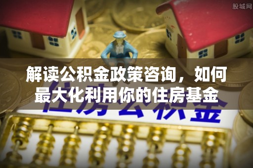 平武解读公积金政策咨询，如何最大化利用你的住房基金