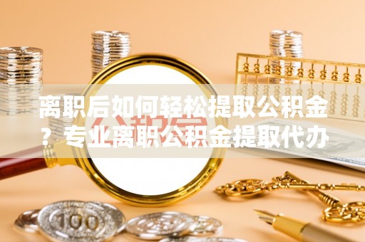 平武离职后如何轻松提取公积金？专业离职公积金提取代办服务指南