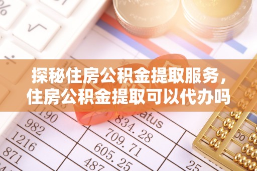 平武探秘住房公积金提取服务，住房公积金提取可以代办吗的全方位解析