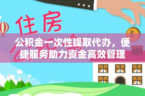 平武公积金一次性提取代办，便捷服务助力资金高效管理